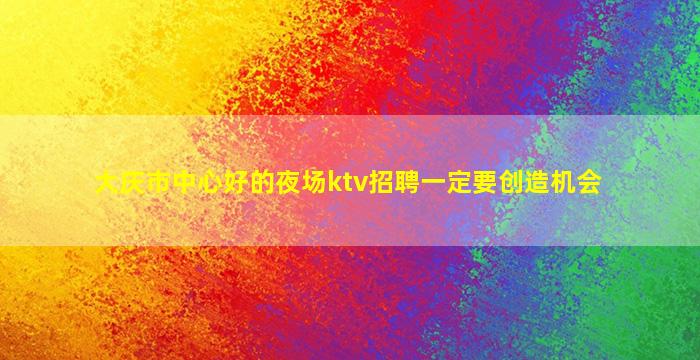 大庆市中心好的夜场ktv招聘一定要创造机会